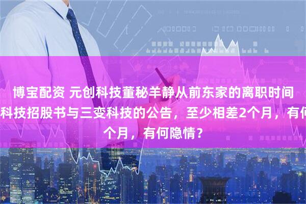 博宝配资 元创科技董秘羊静从前东家的离职时间，元创科技招股书与三变科技的公告，至少相差2个月，有何隐情？