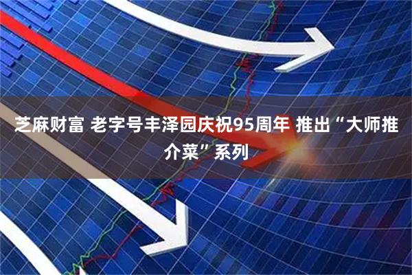 芝麻财富 老字号丰泽园庆祝95周年 推出“大师推介菜”系列