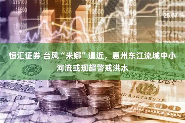 恒汇证券 台风“米娜”逼近，惠州东江流域中小河流或现超警戒洪水
