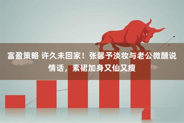 富盈策略 许久未回家！张馨予淡妆与老公微醺说情话，素裙加身又仙又瘦