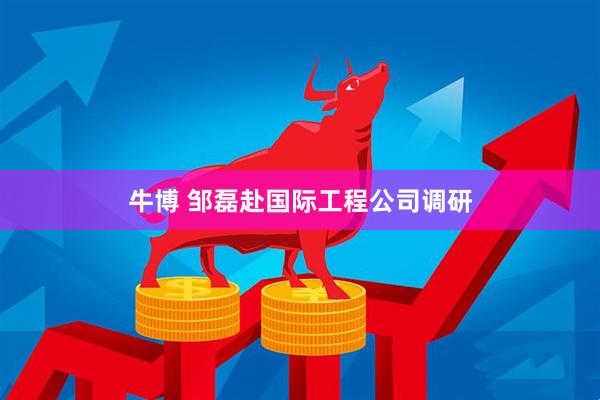 牛博 邹磊赴国际工程公司调研