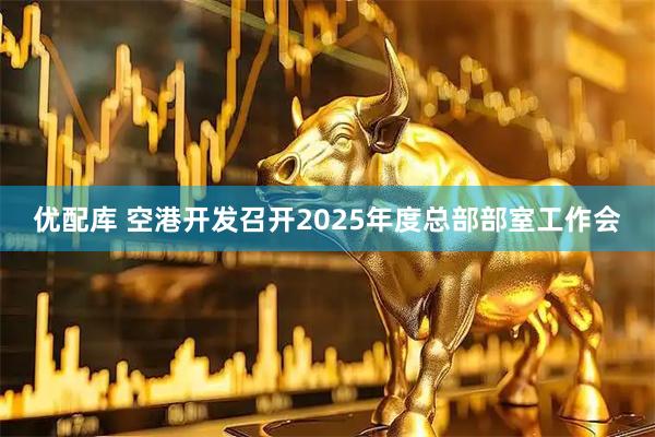 优配库 空港开发召开2025年度总部部室工作会