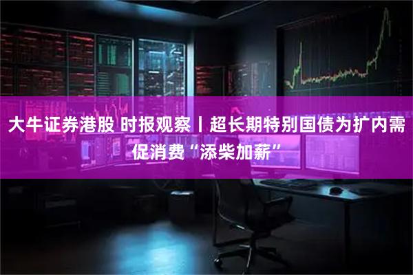 大牛证券港股 时报观察丨超长期特别国债为扩内需促消费“添柴加薪”