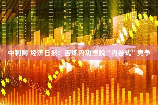 中利网 经济日报：苦练内功摆脱“内卷式”竞争