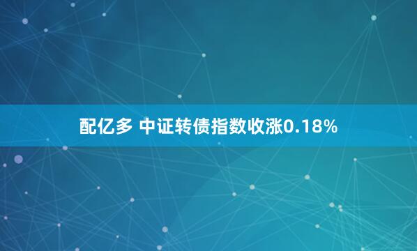 配亿多 中证转债指数收涨0.18%