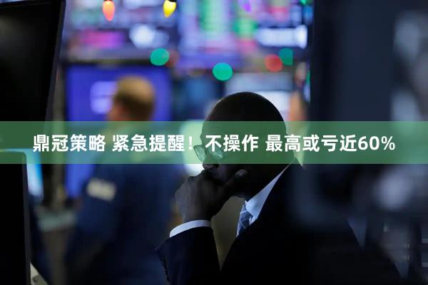 鼎冠策略 紧急提醒！不操作 最高或亏近60%