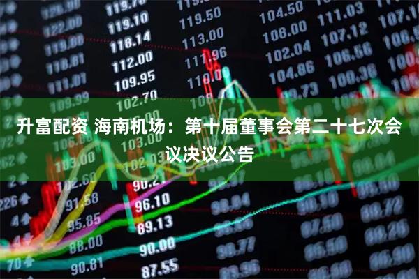 升富配资 海南机场：第十届董事会第二十七次会议决议公告
