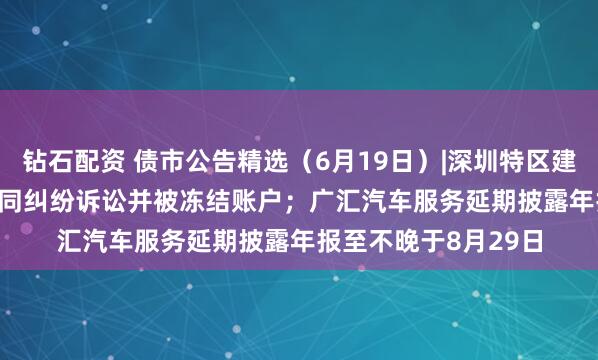 钻石配资 债市公告精选（6月19日）|深圳特区建设涉21.317亿元合同纠纷诉讼并被冻结账户；广汇汽车服务延期披露年报至不晚于8月29日