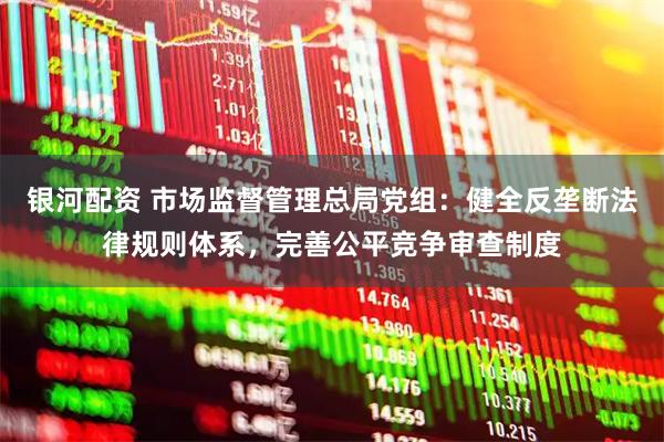 银河配资 市场监督管理总局党组：健全反垄断法律规则体系，完善公平竞争审查制度