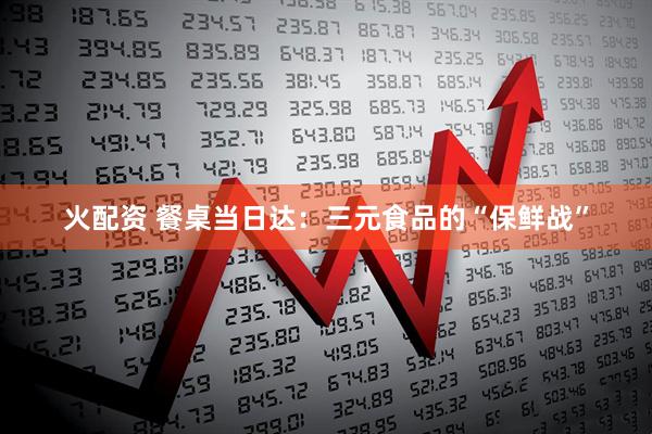 火配资 餐桌当日达：三元食品的“保鲜战”