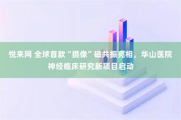 悦来网 全球首款“摄像”磁共振亮相，华山医院神经临床研究新项目启动