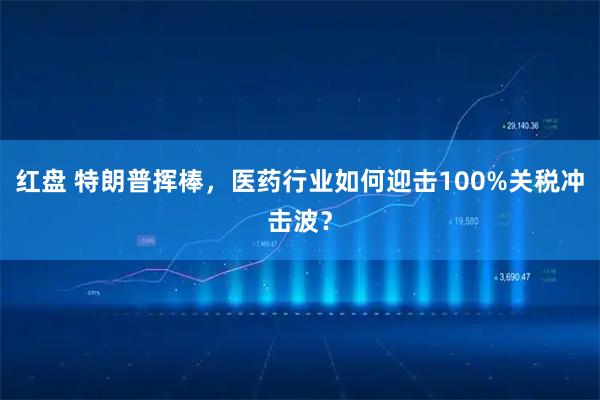 红盘 特朗普挥棒，医药行业如何迎击100%关税冲击波？