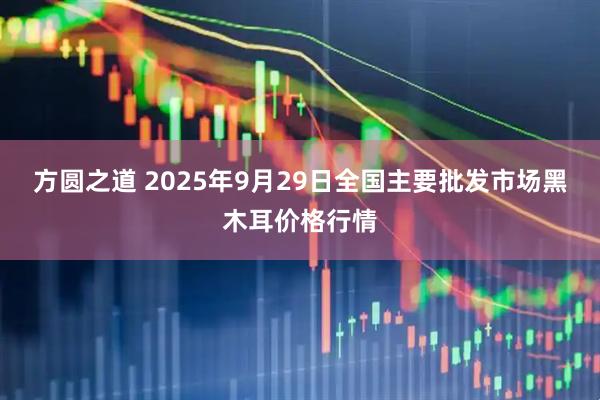 方圆之道 2025年9月29日全国主要批发市场黑木耳价格行情