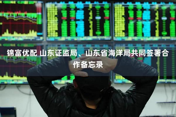 锦富优配 山东证监局、山东省海洋局共同签署合作备忘录