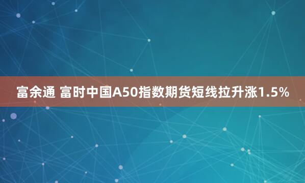 富余通 富时中国A50指数期货短线拉升涨1.5%