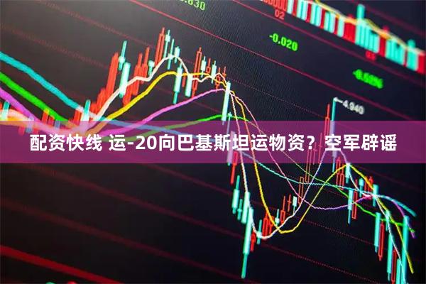 配资快线 运-20向巴基斯坦运物资？空军辟谣