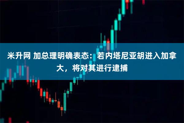 米升网 加总理明确表态：若内塔尼亚胡进入加拿大，将对其进行逮捕