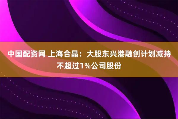 中国配资网 上海合晶：大股东兴港融创计划减持不超过1%公司股份