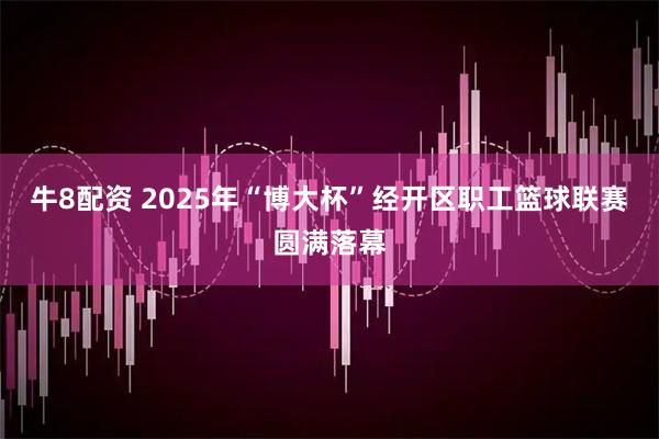 牛8配资 2025年“博大杯”经开区职工篮球联赛圆满落幕