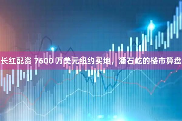 长红配资 7600 万美元纽约买地,潘石屹的楼市算盘