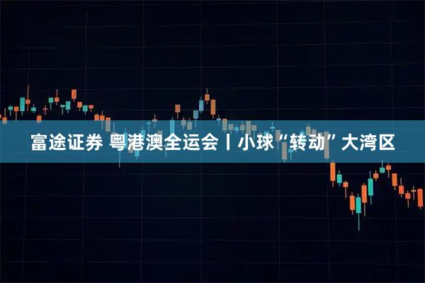 富途证券 粤港澳全运会丨小球“转动”大湾区