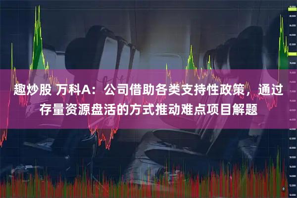 趣炒股 万科A：公司借助各类支持性政策，通过存量资源盘活的方式推动难点项目解题