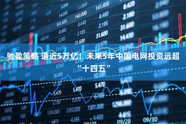 驰盈策略 逼近5万亿！未来5年中国电网投资远超“十四五”