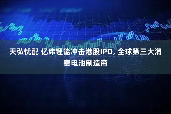 天弘忧配 亿纬锂能冲击港股IPO, 全球第三大消费电池制造商