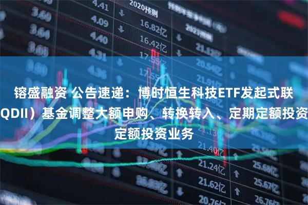 镕盛融资 公告速递：博时恒生科技ETF发起式联接（QDII）基金调整大额申购、转换转入、定期定额投资业务