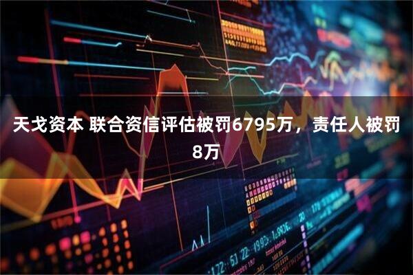 天戈资本 联合资信评估被罚6795万，责任人被罚8万
