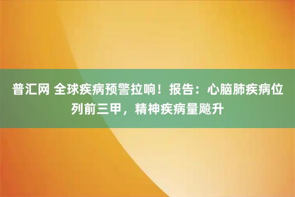 普汇网 全球疾病预警拉响！报告：心脑肺疾病位列前三甲，精神疾病量飚升