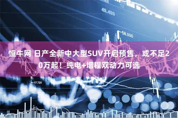 恒牛网 日产全新中大型SUV开启预售,或不足20万起!纯电+增程双动力可选