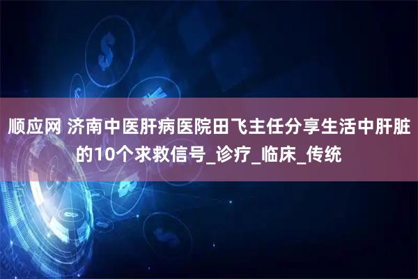 顺应网 济南中医肝病医院田飞主任分享生活中肝脏的10个求救信号_诊疗_临床_传统