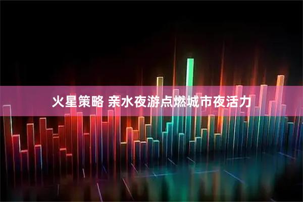 火星策略 亲水夜游点燃城市夜活力