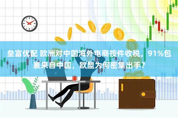 垒富优配 欧洲对中国海外电商按件收税，91%包裹来自中国，欧盟为何密集出手？